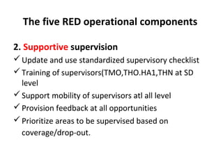 The five RED operational components
2. Supportive supervision
 Update and use standardized supervisory checklist
 Training of supervisors(TMO,THO.HA1,THN at SD
level
 Support mobility of supervisors atl all level
 Provision feedback at all opportunities
 Prioritize areas to be supervised based on
coverage/drop-out.

 