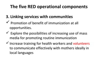 The five RED operational components
3. Linking services with communities
 Promotion of benefit of immunization at all
opportunities.
 Explore the possibilities of increasing use of mass
media for promoting routine immunization
 Increase training for health workers and volunteers
to communicate effectively with mothers ideally in
local languages

 