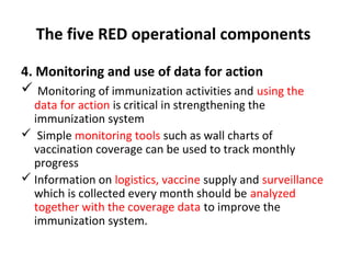 The five RED operational components
4. Monitoring and use of data for action
 Monitoring of immunization activities and using the

data for action is critical in strengthening the
immunization system
 Simple monitoring tools such as wall charts of
vaccination coverage can be used to track monthly
progress
 Information on logistics, vaccine supply and surveillance
which is collected every month should be analyzed
together with the coverage data to improve the
immunization system.

 