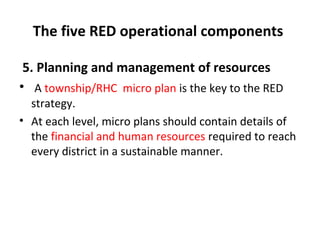 The five RED operational components
5. Planning and management of resources
• A township/RHC micro plan is the key to the RED
strategy.
• At each level, micro plans should contain details of
the financial and human resources required to reach
every district in a sustainable manner.

 