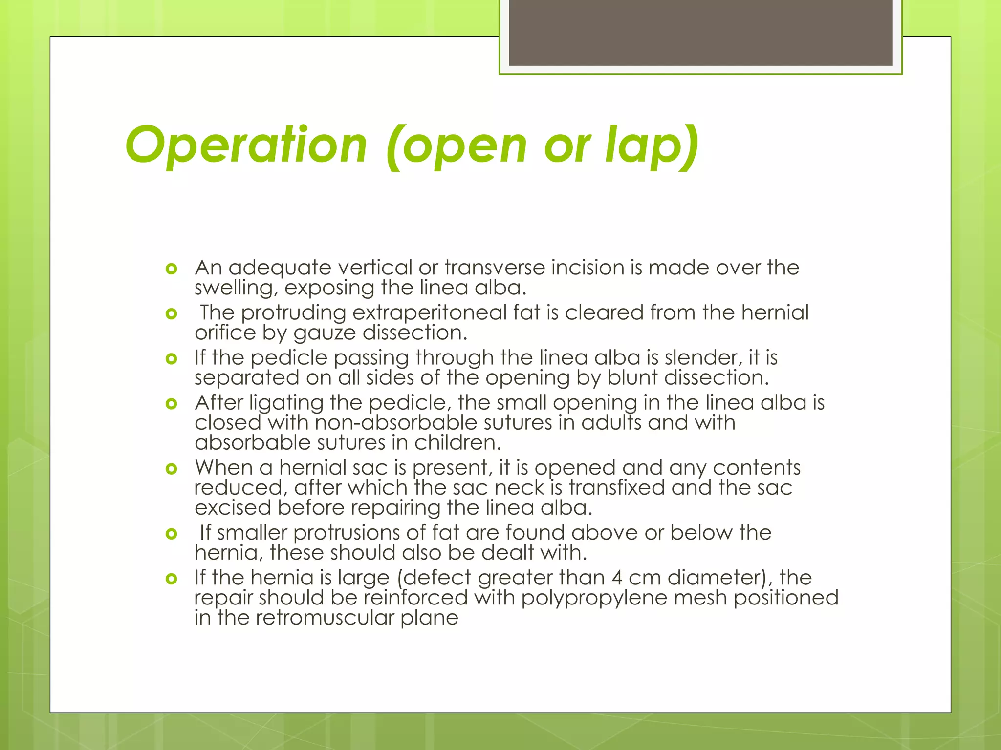 Operation (open or lap)
 An adequate vertical or transverse incision is made over the
swelling, exposing the linea alba.
 The protruding extraperitoneal fat is cleared from the hernial
orifice by gauze dissection.
 If the pedicle passing through the linea alba is slender, it is
separated on all sides of the opening by blunt dissection.
 After ligating the pedicle, the small opening in the linea alba is
closed with non-absorbable sutures in adults and with
absorbable sutures in children.
 When a hernial sac is present, it is opened and any contents
reduced, after which the sac neck is transfixed and the sac
excised before repairing the linea alba.
 If smaller protrusions of fat are found above or below the
hernia, these should also be dealt with.
 If the hernia is large (defect greater than 4 cm diameter), the
repair should be reinforced with polypropylene mesh positioned
in the retromuscular plane
 