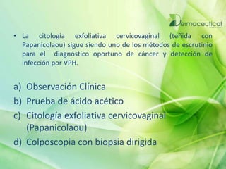 • La citología exfoliativa cervicovaginal (teñida con
Papanicolaou) sigue siendo uno de los métodos de escrutinio
para el diagnóstico oportuno de cáncer y detección de
infección por VPH.
a) Observación Clínica
b) Prueba de ácido acético
c) Citología exfoliativa cervicovaginal
(Papanicolaou)
d) Colposcopia con biopsia dirigida
 