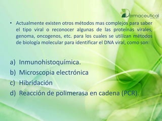 • Actualmente existen otros métodos mas complejos para saber
el tipo viral o reconocer algunas de las proteínas virales,
genoma, oncogenos, etc. para los cuales se utilizan métodos
de biología molecular para identificar el DNA viral, como son:
a) Inmunohistoquímica.
b) Microscopia electrónica
c) Hibridación
d) Reacción de polimerasa en cadena (PCR).
 