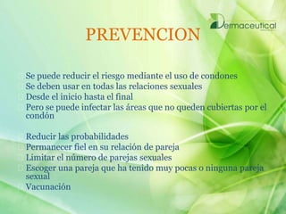 PREVENCION
Se puede reducir el riesgo mediante el uso de condones
Se deben usar en todas las relaciones sexuales
Desde el inicio hasta el final
Pero se puede infectar las áreas que no queden cubiertas por el
condón
Reducir las probabilidades
Permanecer fiel en su relación de pareja
Limitar el número de parejas sexuales
Escoger una pareja que ha tenido muy pocas o ninguna pareja
sexual
Vacunación
 