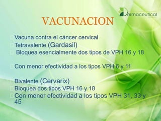 VACUNACION
Vacuna contra el cáncer cervical
Tetravalente (Gardasil)
Bloquea esencialmente dos tipos de VPH 16 y 18
Con menor efectividad a los tipos VPH 6 y 11
Bivalente (Cervarix)
Bloquea dos tipos VPH 16 y 18
Con menor efectividad a los tipos VPH 31, 33 y
45
 