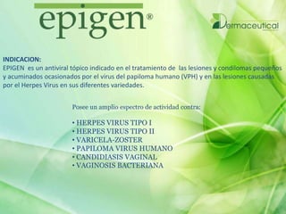 INDICACION:
EPIGEN es un antiviral tópico indicado en el tratamiento de las lesiones y condilomas pequeños
y acuminados ocasionados por el virus del papiloma humano (VPH) y en las lesiones causadas
por el Herpes Virus en sus diferentes variedades.
Posee un amplio espectro de actividad contra:
• HERPES VIRUS TIPO I
• HERPES VIRUS TIPO II
• VARICELA-ZOSTER
• PAPILOMA VIRUS HUMANO
• CANDIDIASIS VAGINAL
• VAGINOSIS BACTERIANA
 