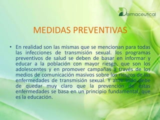 MEDIDAS PREVENTIVAS
• En realidad son las mismas que se mencionan para todas
las infecciones de transmisión sexual. los programas
preventivos de salud se deben de basar en informar y
educar a la población con mayor riesgo, que son los
adolescentes y en promover campañas a través de los
medios de comunicación masivos sobre los riesgos de las
enfermedades de transmisión sexual. Y ante todo debe
de quedar muy claro que la prevención de estas
enfermedades se basa en un principio fundamental, que
es la educación.
 