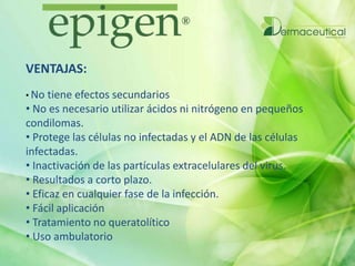 VENTAJAS:
• No tiene efectos secundarios
• No es necesario utilizar ácidos ni nitrógeno en pequeños
condilomas.
• Protege las células no infectadas y el ADN de las células
infectadas.
• Inactivación de las partículas extracelulares del virus.
• Resultados a corto plazo.
• Eficaz en cualquier fase de la infección.
• Fácil aplicación
• Tratamiento no queratolítico
• Uso ambulatorio
 