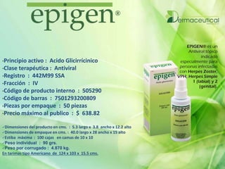 •Principio activo : Acido Glicirrícinico
•Clase terapéutica : Antiviral
•Registro : 442M99 SSA
•Fracción : IV
•Código de producto interno : 505290
•Código de barras : 7501293200809
•Piezas por empaque : 50 piezas
•Precio máximo al publico : $ 638.82
Dimensiones del producto en cms. : 5.3 largo x 3.8 ancho x 12.2 alto
Dimensiones de empaque en cms. : 40.0 largo x 28 ancho x 15 alto
Estiba máxima : 100 cajas en camas de 10 x 10
Peso individual : 90 grs.
Peso por corrugado : 4.870 kg.
En tarimas tipo Americano de 124 x 103 x 15.5 cms.
 