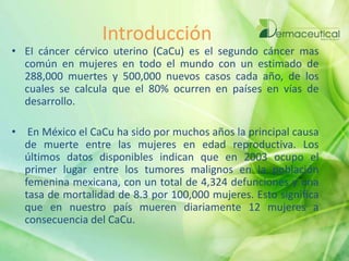 Introducción
• EI cáncer cérvico uterino (CaCu) es el segundo cáncer mas
común en mujeres en todo el mundo con un estimado de
288,000 muertes y 500,000 nuevos casos cada año, de los
cuales se calcula que el 80% ocurren en países en vías de
desarrollo.
• En México el CaCu ha sido por muchos años la principal causa
de muerte entre las mujeres en edad reproductiva. Los
últimos datos disponibles indican que en 2003 ocupo el
primer lugar entre los tumores malignos en la población
femenina mexicana, con un total de 4,324 defunciones y una
tasa de mortalidad de 8.3 por 100,000 mujeres. Esto significa
que en nuestro país mueren diariamente 12 mujeres a
consecuencia del CaCu.
 