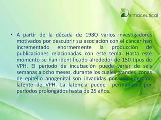 • A partir de la década de 198O varios investigadores
motivados por descubrir su asociación con el cáncer han
incrementado enormemente la producción de
publicaciones relacionadas con este tema. Hasta este
momento se han identificado alrededor de 150 tipos de
VPH. El periodo de incubación puede variar de seis
semanas a ocho meses, durante los cuales grandes zonas
de epitelio anogenital son invadidas por una infección
latente de VPH. La latencia puede permanecer por
periodos prolongados hasta de 25 años.
 