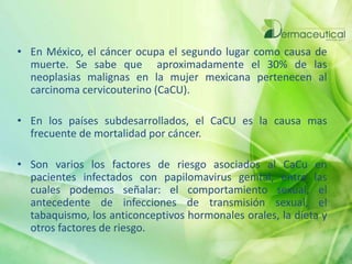• En México, el cáncer ocupa el segundo lugar como causa de
muerte. Se sabe que aproximadamente el 30% de las
neoplasias malignas en la mujer mexicana pertenecen al
carcinoma cervicouterino (CaCU).
• En los países subdesarrollados, el CaCU es la causa mas
frecuente de mortalidad por cáncer.
• Son varios los factores de riesgo asociados al CaCu en
pacientes infectados con papilomavirus genital, entre las
cuales podemos señalar: el comportamiento sexual, el
antecedente de infecciones de transmisión sexual, el
tabaquismo, los anticonceptivos hormonales orales, la dieta y
otros factores de riesgo.
 