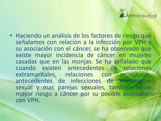 • Haciendo un análisis de los factores de riesgo que
señalamos con relación a la infección por VPH y
su asociación con el cáncer, se ha observado que
existe mayor incidencia de cáncer en mujeres
casadas que en las monjas. Se ha señalado que
cuando existen antecedentes de relaciones
extramaritales, relaciones con prostitutas,
antecedentes de infecciones de transmisión
sexual y mas parejas sexuales, también existe
mayor riesgo a cáncer por su posible asociación
con VPH.
 