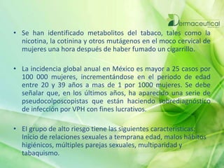 • Se han identificado metabolitos del tabaco, tales como la
nicotina, la cotinina y otros mutágenos en el moco cervical de
mujeres una hora después de haber fumado un cigarrillo.
• La incidencia global anual en México es mayor a 25 casos por
100 000 mujeres, incrementándose en el periodo de edad
entre 20 y 39 años a mas de 1 por 1000 mujeres. Se debe
señalar que, en los últimos años, ha aparecido una serie de
pseudocolposcopistas que están haciendo sobrediagnóstico
de infección por VPH con fines lucrativos.
• EI grupo de alto riesgo tiene las siguientes características:
Inicio de relaciones sexuales a temprana edad, malos hábitos
higiénicos, múltiples parejas sexuales, multiparidad y
tabaquismo.
 
