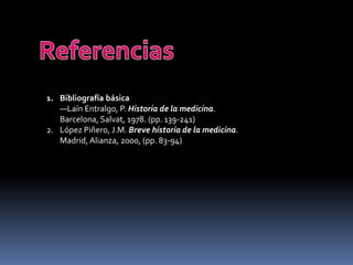 1. Bibliografía básica
—Laín Entralgo, P. Historia de la medicina.
Barcelona, Salvat, 1978. (pp. 139-241)
2. López Piñero, J.M. Breve historia de la medicina.
Madrid, Alianza, 2000, (pp. 83-94)
 