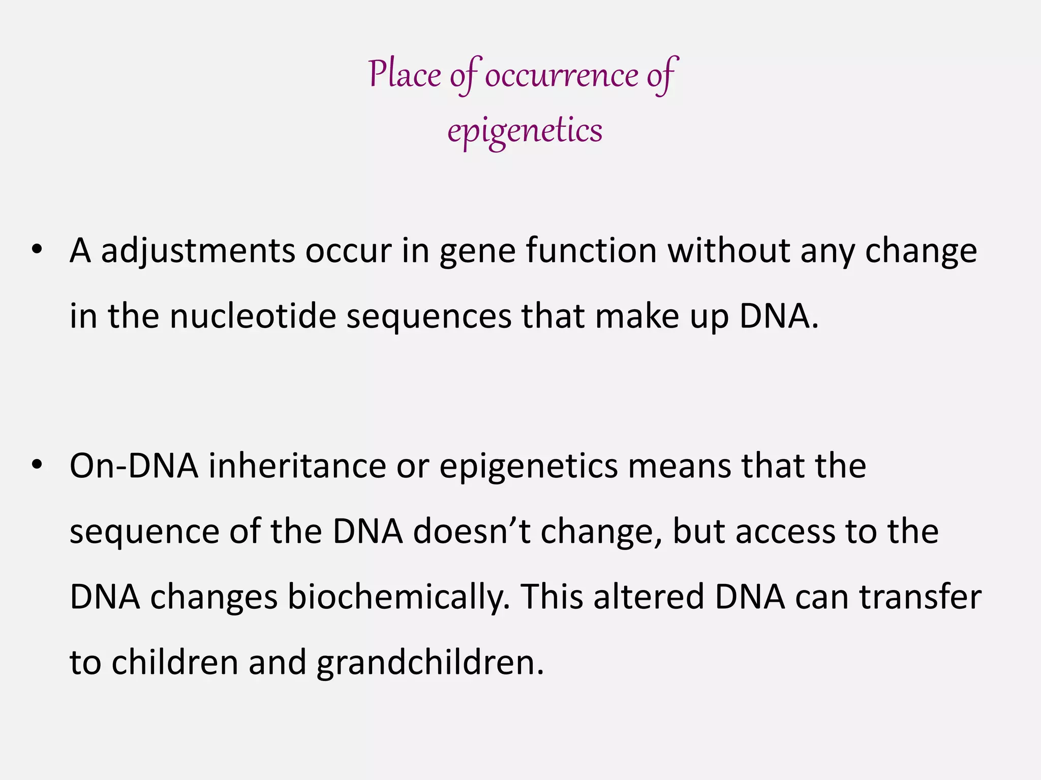 Place of occurrence of
epigenetics
• A adjustments occur in gene function without any change
in the nucleotide sequences that make up DNA.
• On-DNA inheritance or epigenetics means that the
sequence of the DNA doesn’t change, but access to the
DNA changes biochemically. This altered DNA can transfer
to children and grandchildren.
 