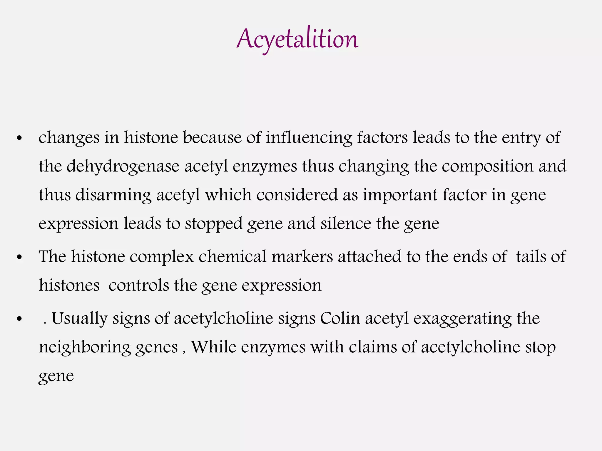 Acyetalition
• changes in histone because of influencing factors leads to the entry of
the dehydrogenase acetyl enzymes thus changing the composition and
thus disarming acetyl which considered as important factor in gene
expression leads to stopped gene and silence the gene
• The histone complex chemical markers attached to the ends of tails of
histones controls the gene expression
• . Usually signs of acetylcholine signs Colin acetyl exaggerating the
neighboring genes , While enzymes with claims of acetylcholine stop
gene
 