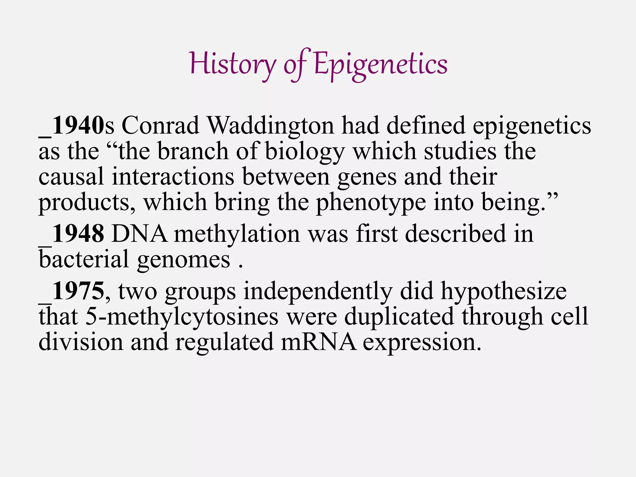 History of Epigenetics
_1940s Conrad Waddington had defined epigenetics
as the “the branch of biology which studies the
causal interactions between genes and their
products, which bring the phenotype into being.”
_1948 DNA methylation was first described in
bacterial genomes .
_1975, two groups independently did hypothesize
that 5-methylcytosines were duplicated through cell
division and regulated mRNA expression.
 