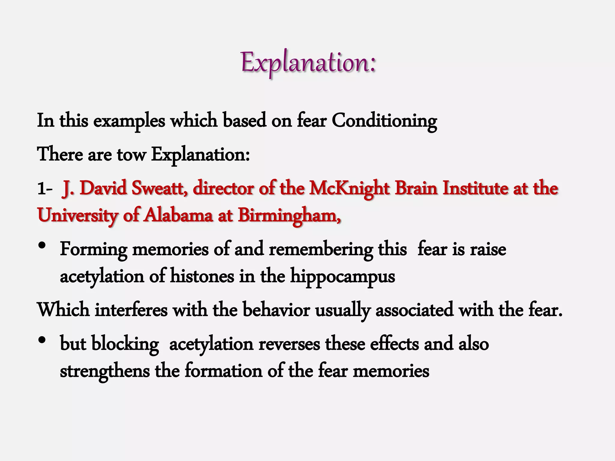 Explanation:
In this examples which based on fear Conditioning
There are tow Explanation:
1- J. David Sweatt, director of the McKnight Brain Institute at the
University of Alabama at Birmingham,
• Forming memories of and remembering this fear is raise
acetylation of histones in the hippocampus
Which interferes with the behavior usually associated with the fear.
• but blocking acetylation reverses these effects and also
strengthens the formation of the fear memories
 