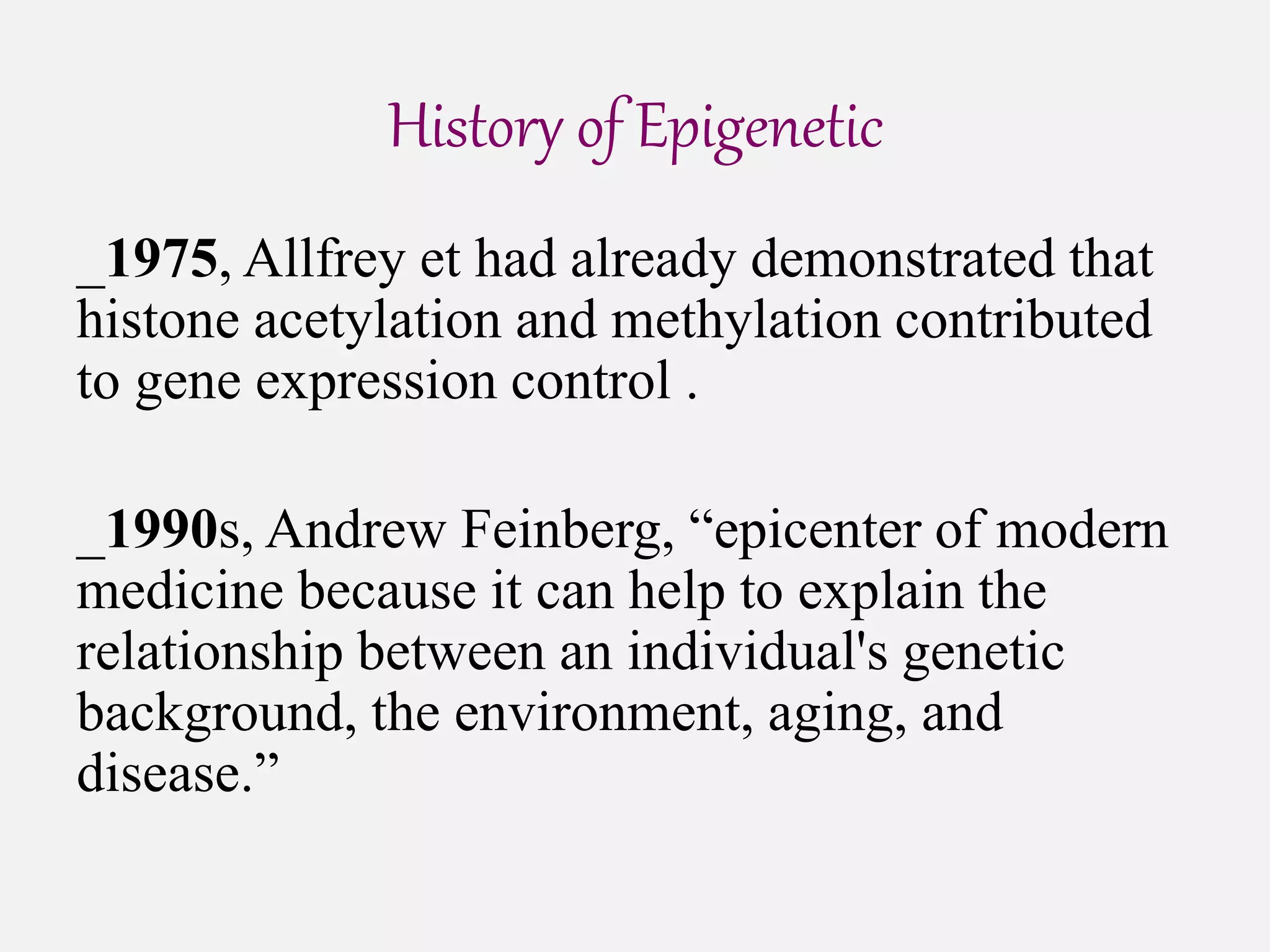 History of Epigenetic
_1975, Allfrey et had already demonstrated that
histone acetylation and methylation contributed
to gene expression control .
_1990s, Andrew Feinberg, “epicenter of modern
medicine because it can help to explain the
relationship between an individual's genetic
background, the environment, aging, and
disease.”
 