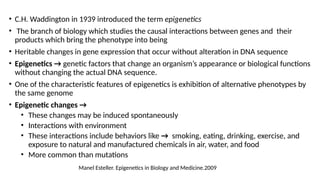 • C.H. Waddington in 1939 introduced the term epigenetics
• The branch of biology which studies the causal interactions between genes and their
products which bring the phenotype into being
• Heritable changes in gene expression that occur without alteration in DNA sequence
• Epigenetics → genetic factors that change an organism’s appearance or biological functions
without changing the actual DNA sequence.
• One of the characteristic features of epigenetics is exhibition of alternative phenotypes by
the same genome
• Epigenetic changes →
• These changes may be induced spontaneously
• Interactions with environment
• These interactions include behaviors like → smoking, eating, drinking, exercise, and
exposure to natural and manufactured chemicals in air, water, and food
• More common than mutations
Manel Esteller. Epigenetics in Biology and Medicine.2009
 