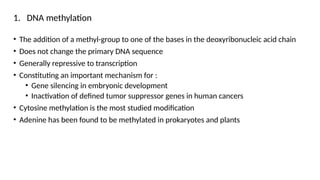 1. DNA methylation
• The addition of a methyl-group to one of the bases in the deoxyribonucleic acid chain
• Does not change the primary DNA sequence
• Generally repressive to transcription
• Constituting an important mechanism for :
• Gene silencing in embryonic development
• Inactivation of defined tumor suppressor genes in human cancers
• Cytosine methylation is the most studied modification
• Adenine has been found to be methylated in prokaryotes and plants
 