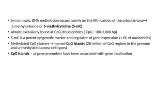 • In mammals, DNA methylation occurs mainly on the fifth carbon of the cytosine base→
5-methylcytosine or 5-methylcytidine (5-mC)
• Almost exclusively found at CpG dinucleotides ( CpG : 100-2,000 bp)
• 5-mC is a potent epigenetic marker and regulator of gene expression (<1% of nucleotides)
• Methylated CpG clusters → named CpG islands (28 million of CpG regions in the genome
and unmethylated across cell types)
• CpG islands – at gene promoters have been associated with gene inactivation
 