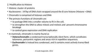 2. Modification to Histone
• Histone: cluster of proteins
• Nucleosome : 147bp of DNA chain wrapped around the 8 core histone (Histone + DNA)
• Chromatin is comprised of histones and DNA
• The primary functions of chromatin are
• to package DNA into a smaller volume to fit in the cell,
• to strengthen the DNA to allow mitosis and meiosis and prevent chromosome
breakage
• to control gene expression and DNA replication
• In mammals, chromatin is mainly found as
• Heterochromatin a condensed transcriptionally silent form, which constitutes
telomeres, pericentric regions and areas rich in repetitive sequences.
• Euchromatin is instead less condensed, and it contains most actively transcribed
genes.
A Guide Epigenetic, 2012
 