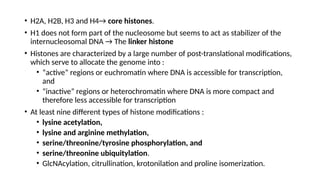 • H2A, H2B, H3 and H4→ core histones.
• H1 does not form part of the nucleosome but seems to act as stabilizer of the
internucleosomal DNA → The linker histone
• Histones are characterized by a large number of post-translational modifications,
which serve to allocate the genome into :
• “active” regions or euchromatin where DNA is accessible for transcription,
and
• “inactive” regions or heterochromatin where DNA is more compact and
therefore less accessible for transcription
• At least nine different types of histone modifications :
• lysine acetylation,
• lysine and arginine methylation,
• serine/threonine/tyrosine phosphorylation, and
• serine/threonine ubiquitylation.
• GlcNAcylation, citrullination, krotonilation and proline isomerization.
 