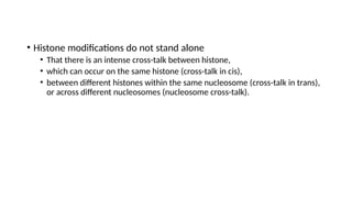 • Histone modifications do not stand alone
• That there is an intense cross-talk between histone,
• which can occur on the same histone (cross-talk in cis),
• between different histones within the same nucleosome (cross-talk in trans),
or across different nucleosomes (nucleosome cross-talk).
 