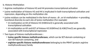 b. Histone Methylation
• Arginine methylation of histone H3 and H4 promotes transcriptional activation
• Lysine methylation of histone H3 and H4 is implicated in both transcriptional activation and
repression, depending on the methylation site
• Lysine residues can be methylated in the form of mono-, di-, or tri-methylation → providing
functional diversity to each site of lysine methylation (For example)
• tri-methylation on K4 of Histone H3 (H3K4me3) is generally associated with
transcriptional activation
• tri-methylation on K9 and K27 of histone H3 (H3K9me3 & H3K27me3) are generally
associated with transcriptional repression
• Two types of histone methyltransferases :
• lysine-specific histone methyltransferases, which can be SET-domain containing or
non-SET-domain containing, and
• arginine-specific histone methyltransferases belonging to the PRMT (protein arginine
methyltransferases) family
 