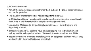 3. NON-CODING RNAs
• 90% of the eukaryotic genome is transcribed but only 1 – 2% of these transcripts
encode for proteins
• The majority are transcribed as non-coding RNAs (ncRNAs)
• ncRNAs play a big part in epigenetic regulation of gene expression in addition to
their roles at the transcriptional and post-transcriptional level.
• Non-coding RNAs can be divided into two main types→ infrastructural and
regulatory ncRNAs.
• Infrastructural ncRNAs seem to have a housekeeping role in translation and
splicing and include species such as ribosomal, transfer, small nuclear RNAs.
• Regulatory ncRNAs are more interesting from an epigenetic point of view as they
are involved in the modification of other RNAs
 