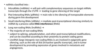 • ncRNAs classified into :
1. MicroRNAs (miRNAs) → will pair with complementary sequences on target mRNAs
transcripts through the 3’UTR → leading to gene silencing of the target
2. Piwi-interacting RNAs (piRNAs) → main role is the silencing of transposable elements
during germ line development
3. Small interfering RNAs (siRNAs) → mediate post-transcriptional silencing similarly to
miRNA by a process called RNA interference (RNAi)
4. Long non-coding RNAs (lncRNAs) →
• The majority of non-coding RNAs
• subject to splicing, polyadenylation, and other post-transcriptional modifications,
and can be classified according to their proximity to protein coding genes
• LincRNA (large intergenic non-coding RNAs )s are involved in epigenetic gene
silencing, such as the role of Xist (X-inactive specific transcript), and in tumor
development by promoting expression of genes involved in metastasis and
angiogenesis.
 