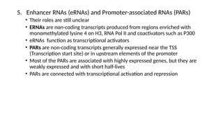 5. Enhancer RNAs (eRNAs) and Promoter-associated RNAs (PARs)
• Their roles are still unclear
• ERNAs are non-coding transcripts produced from regions enriched with
monomethylated lysine 4 on H3, RNA Pol II and coactivators such as P300
• eRNAs function as transcriptional activators
• PARs are non-coding transcripts generally expressed near the TSS
(Transcription start site) or in upstream elements of the promoter
• Most of the PARs are associated with highly expressed genes, but they are
weakly expressed and with short half-lives
• PARs are connected with transcriptional activation and repression
 