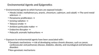 Environmental Agents and Epigenetics
• Environmental agents to which humans are exposed include :
• Metals (nickel, methylmercury, arsenic, chromium, cadmium, and cobalt) → The semi-metal
selenium →
• Peroxisome proliferators →
• Ionizing radiation →
• Tobacco smoke →
• Ambient particulate matter →
• Endocrine disruptor →
• Polycyclic aromatic hydrocarbons →
• Exposure to environmental agents have been associated with :
Genotoxic mechanisms → risk of developing various chronic diseases, such as cancer,
cardiovascular and pulmonary disease, diabetes, obesity, and neurological and behavioral
disorders
Non-genotoxic mechanisms
 