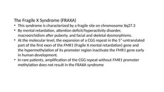 The Fragile X Syndrome (FRAXA)
• This syndrome is characterized by a fragile site on chromosome Xq27.3
• By mental retardation, attention deficit/hyperactivity disorder,
macroorchidism after puberty, and facial and skeletal dysmorphisms.
• At the molecular level, the expansion of a CGG repeat in the 5”-untranslated
part of the first exon of the FMR1 (fragile X mental retardation) gene and
the hypermethylation of its promoter region inactivate the FMR1 gene early
in human development.
• In rare patients, amplification of the CGG repeat without FMR1 promoter
methylation does not result in the FRAXA syndrome
 