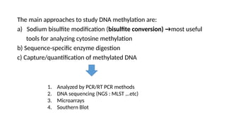 The main approaches to study DNA methylation are:
a) Sodium bisulfite modification (bisulfite conversion) →most useful
tools for analyzing cytosine methylation
b) Sequence-specific enzyme digestion
c) Capture/quantification of methylated DNA
1. Analyzed by PCR/RT PCR methods
2. DNA sequencing (NGS : MLST ,..etc)
3. Microarrays
4. Southern Blot
 