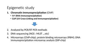 Epigenetic study
1. Chromatin Immunoprecipitation (ChIP)
• RIP (RNA Immunoprecipitation)
• CLIP (UV Cross-Linking and Immunoprecipitation)
2. Analyzed by PCR/RT PCR methods
3. DNA sequencing (NGS : MLST ,..etc)
4. Microarrays (ChIP-chip); protein binding microarrays (PBM); DNA
immunoprecipitation microarray analysis (DIP-chip)
 