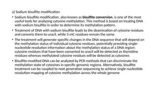 a) Sodium bisulfite modification
• Sodium bisulfite modification, also known as bisulfite conversion, is one of the most
useful tools for analyzing cytosine methylation. This method is based on treating DNA
with sodium bisulfite in order to determine its methylation pattern.
• Treatment of DNA with sodium bisulfite leads to the deamination of cytosine residues
and converts them to uracil, while 5-mC residues remain the same.
• The treatment will generate specific changes in the DNA sequence that will depend on
the methylation status of individual cytosine residues, potentially providing single-
nucleotide resolution information about the methylation status of a DNA region:
cytosine residues that have been converted to uracil will be detected as thymidine
residues whereas methylated cytosine residues will be detected as cytosines
• Bisulfite-modified DNA can be analyzed by PCR methods that can discriminate the
methylation state of cytosines in specific genomic regions. Alternatively, bisulfite
treatment can be coupled to next generation sequencing to achieve single nucleotide
resolution mapping of cytosine methylation across the whole genome
 