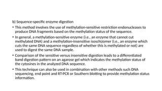 b) Sequence-specific enzyme digestion
• This method involves the use of methylation-sensitive restriction endonucleases to
produce DNA fragments based on the methylation status of the sequence.
• In general, a methylation-sensitive enzyme (i.e., an enzyme that cannot cut
methylated DNA) and a methylation-insensitive isoschizomer (i.e., an enzyme which
cuts the same DNA sequence regardless of whether this is methylated or not) are
used to digest the same DNA sample.
• Comparison of the sensitive versus insensitive digestion leads to a differentiated
band digestion pattern on an agarose gel which indicates the methylation status of
the cytosines in the analyzed DNA sequence.
• This technique can also be used in combination with other methods such DNA
sequencing, end point and RT-PCR or Southern blotting to provide methylation status
information.
 