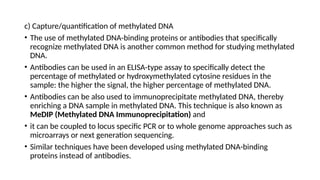 c) Capture/quantification of methylated DNA
• The use of methylated DNA-binding proteins or antibodies that specifically
recognize methylated DNA is another common method for studying methylated
DNA.
• Antibodies can be used in an ELISA-type assay to specifically detect the
percentage of methylated or hydroxymethylated cytosine residues in the
sample: the higher the signal, the higher percentage of methylated DNA.
• Antibodies can be also used to immunoprecipitate methylated DNA, thereby
enriching a DNA sample in methylated DNA. This technique is also known as
MeDIP (Methylated DNA Immunoprecipitation) and
• it can be coupled to locus specific PCR or to whole genome approaches such as
microarrays or next generation sequencing.
• Similar techniques have been developed using methylated DNA-binding
proteins instead of antibodies.
 
