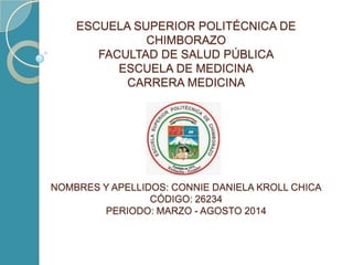 ESCUELA SUPERIOR POLITÉCNICA DE
CHIMBORAZO
FACULTAD DE SALUD PÚBLICA
ESCUELA DE MEDICINA
CARRERA MEDICINA
NOMBRES Y APELLIDOS: CONNIE DANIELA KROLL CHICA
CÓDIGO: 26234
PERIODO: MARZO - AGOSTO 2014
 