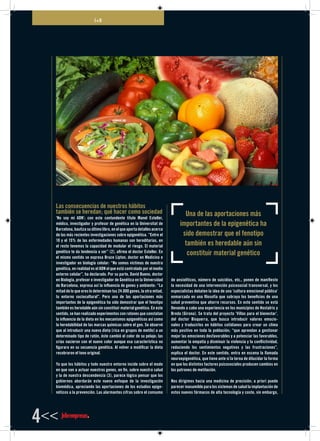 I+D
4<<
Las consecuencias de nuestros hábitos
también se heredan; qué hacer como sociedad
‘No soy mi ADN’; con este contundente título Manel Esteller,
médico, investigador y profesor de genética en la Universitat de
Barcelona, bautiza su último libro, en el que aporta detalles acerca
de las más recientes investigaciones sobre epigenética. “Entre el
10 y el 15% de las enfermedades humanas son hereditarias, en
el resto tenemos la capacidad de modular el riesgo. El material
genético te da tendencia a ser” (2), afirma el doctor Esteller. En
el mismo sentido se expresa Bruce Lipton, doctor en Medicina e
investigador en biología celular: “No somos víctimas de nuestra
genética, en realidad es el ADN el que está controlado por el medio
externo celular”, ha declarado. Por su parte, David Bueno, doctor
en Biología, profesor e investigador de Genética en la Universidad
de Barcelona, expresa así la influencia de genes y ambiente: “La
mitad de lo que eres lo determinan tus 24.000 genes, la otra mitad,
tu entorno sociocultural”. Pero una de las aportaciones más
importantes de la epigenética ha sido demostrar que el fenotipo
también es heredable aún sin constituir material genético. En este
sentido, se han realizado experimentos con ratones que constatan
la influencia de la dieta en los mecanismos epigenéticos así como
la heredabilidad de las marcas químicas sobre el gen. Se observó
que al introducir una nueva dieta (rica en grupos de metilo) a un
determinado tipo de ratón, éste cambió el color de su pelaje; las
crías nacieron con el nuevo color aunque esa característica no
figurara en su secuencia genética. Al volver a modificar la dieta
recobraron el tono original.
Ya que los hábitos y todo nuestro entorno incide sobre el modo
en que van a actuar nuestros genes, en fin, sobre nuestra salud
y la de nuestra descendencia (3), parece lógico pensar que los
gobiernos abordarán este nuevo enfoque de la investigación
biomédica, apreciando las aportaciones de los estudios epige-
néticos a la prevención. Las alarmantes cifras sobre el consumo
de ansiolíticos, número de suicidios, etc., ponen de manifiesto
la necesidad de una intervención psicosocial transversal, y los
especialistas debaten la idea de una ‘cultura emocional pública’
enmarcada en una filosofía que subraya los beneficios de una
salud preventiva que ahorre recursos. En este sentido se está
llevando a cabo una experiencia en los municipios de Hostalric y
Breda (Girona). Se trata del proyecto ‘Villas para el bienestar’,
del doctor Bisquerra, que busca introducir valores emocio-
nales y traducirlos en hábitos cotidianos para crear un clima
más positivo en toda la población; “que aprendan a gestionar
mejor las emociones desfavorables y a potenciar las favorables,
aumentar la empatía y disminuir la violencia y la conflictividad,
reduciendo los sentimientos negativos y las frustraciones”,
explica el doctor. En este sentido, entra en escena la llamada
neuroepigenética, que tiene ante sí la terea de dilucidar la forma
en que los distintos factores psicosociales producen cambios en
los patrones de metilación.
Nos dirigimos hacia una medicina de precisión; a priori puede
parecer inasumible para los sistemas de salud la implantación de
estos nuevos fármacos de alta tecnología y coste, sin embargo,
Una de las aportaciones más
importantes de la epigenética ha
sido demostrar que el fenotipo
también es heredable aún sin
constituir material genético
 
