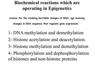 Biochemical reactions which are
operating in Epigenetics
science for the studying heritable changes of DNA, not involving
changes in DNA sequence that regulate gene expression.
1- DNA methylation and demethylation
2- Histone acetylation and deacetylation.
3- Histone methylation and demethylation
4- Phosphorylation and dephosphorylation
of histones and non-histone proteins
 