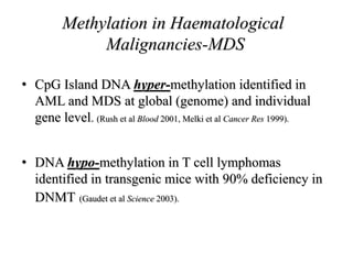 Methylation in Haematological
Malignancies-MDS
• CpG Island DNA hyper-methylation identified in
AML and MDS at global (genome) and individual
gene level. (Rush et al Blood 2001, Melki et al Cancer Res 1999).
• DNA hypo-methylation in T cell lymphomas
identified in transgenic mice with 90% deficiency in
DNMT (Gaudet et al Science 2003).
 