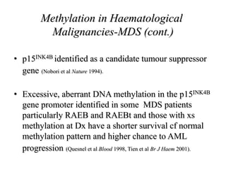 • p15INK4B identified as a candidate tumour suppressor
gene (Nobori et al Nature 1994).
• Excessive, aberrant DNA methylation in the p15INK4B
gene promoter identified in some MDS patients
particularly RAEB and RAEBt and those with xs
methylation at Dx have a shorter survival cf normal
methylation pattern and higher chance to AML
progression (Quesnel et al Blood 1998, Tien et al Br J Haem 2001).
Methylation in Haematological
Malignancies-MDS (cont.)
 