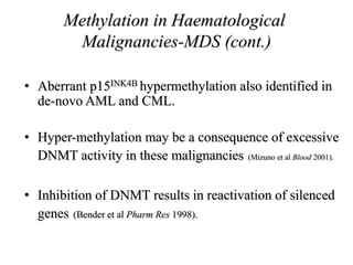 Methylation in Haematological
Malignancies-MDS (cont.)
• Aberrant p15INK4B hypermethylation also identified in
de-novo AML and CML.
• Hyper-methylation may be a consequence of excessive
DNMT activity in these malignancies (Mizuno et al Blood 2001).
• Inhibition of DNMT results in reactivation of silenced
genes (Bender et al Pharm Res 1998).
 