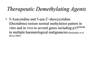Therapeutic Demethylating Agents
• 5-Azacytidine and 5-aza-2’-deoxycytidine
(Decitabine) restore normal methylation pattern in
vitro and in vivo to several genes including p15INK4B
in multiple haematological malignancies (Daskalakis et al
Blood 2002).
 