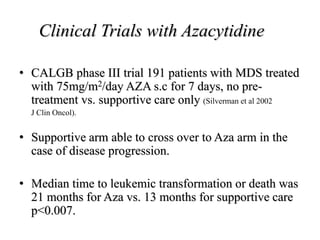 Clinical Trials with Azacytidine
• CALGB phase III trial 191 patients with MDS treated
with 75mg/m2/day AZA s.c for 7 days, no pre-
treatment vs. supportive care only (Silverman et al 2002
J Clin Oncol).
• Supportive arm able to cross over to Aza arm in the
case of disease progression.
• Median time to leukemic transformation or death was
21 months for Aza vs. 13 months for supportive care
p<0.007.
 