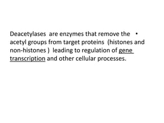 •Deacetylases are enzymes that remove the
acetyl groups from target proteins (histones and
non-histones ) leading to regulation of gene
transcription and other cellular processes.
 